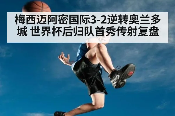 梅西迈阿密国际3-2逆转奥兰多城 世界杯后归队首秀传射复盘